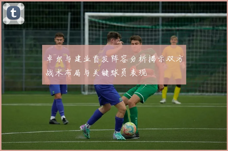 卓尔与建业首发阵容分析揭示双方战术布局与关键球员表现