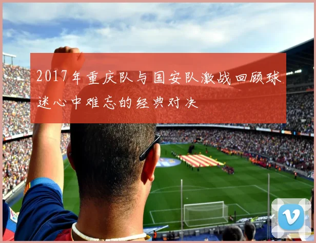 2017年重庆队与国安队激战回顾球迷心中难忘的经典对决