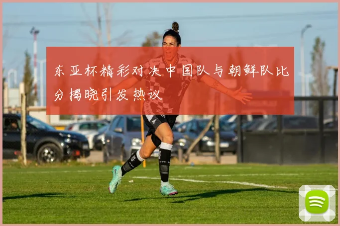 东亚杯精彩对决中国队与朝鲜队比分揭晓引发热议