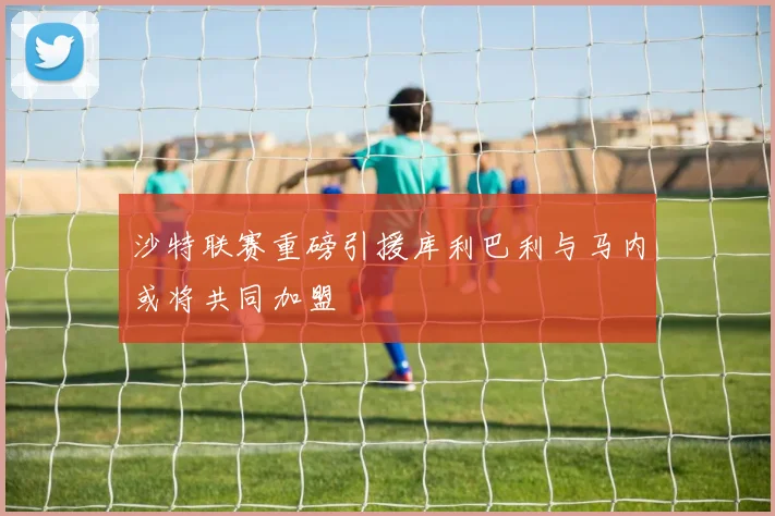 沙特联赛重磅引援库利巴利与马内或将共同加盟