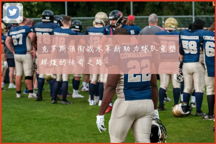 克罗斯领衔战术革新助力球队重塑辉煌的传奇之路
