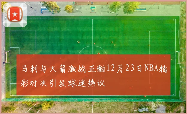 马刺与火箭激战正酣12月23日NBA精彩对决引发球迷热议
