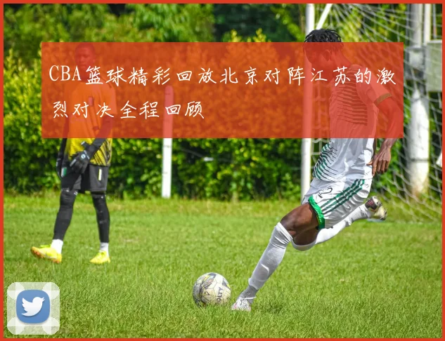 CBA篮球精彩回放北京对阵江苏的激烈对决全程回顾