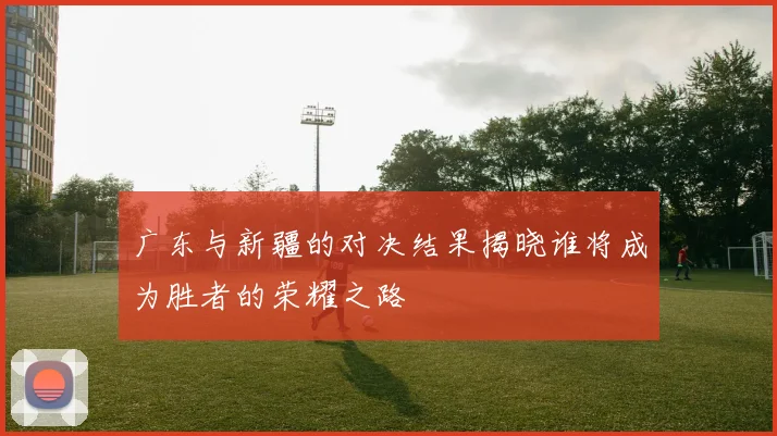 广东与新疆的对决结果揭晓谁将成为胜者的荣耀之路