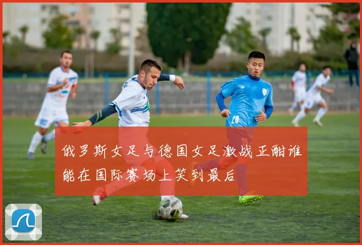 俄罗斯女足与德国女足激战正酣谁能在国际赛场上笑到最后
