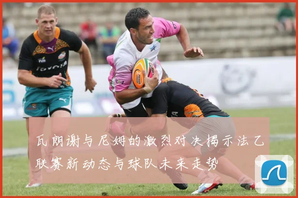 瓦朗谢与尼姆的激烈对决揭示法乙联赛新动态与球队未来走势