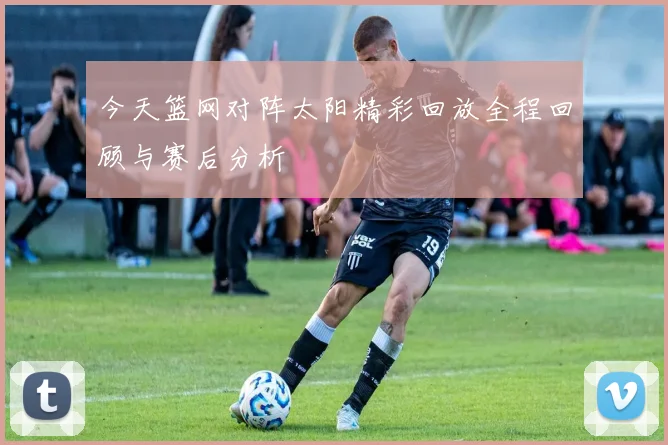 今天篮网对阵太阳精彩回放全程回顾与赛后分析