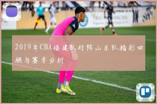 2019年CBA福建队对阵山东队精彩回顾与赛季分析