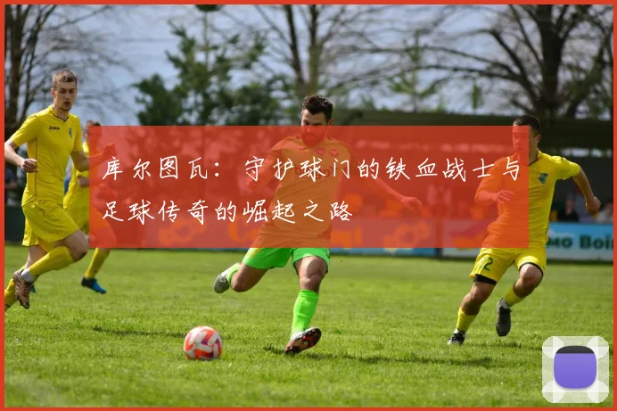 库尔图瓦：守护球门的铁血战士与足球传奇的崛起之路