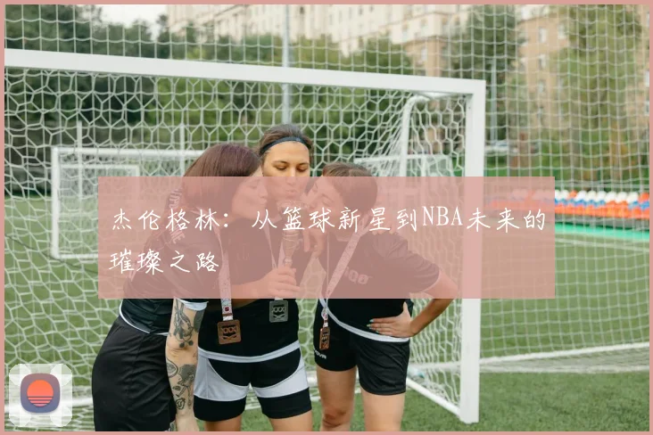 杰伦格林：从篮球新星到NBA未来的璀璨之路