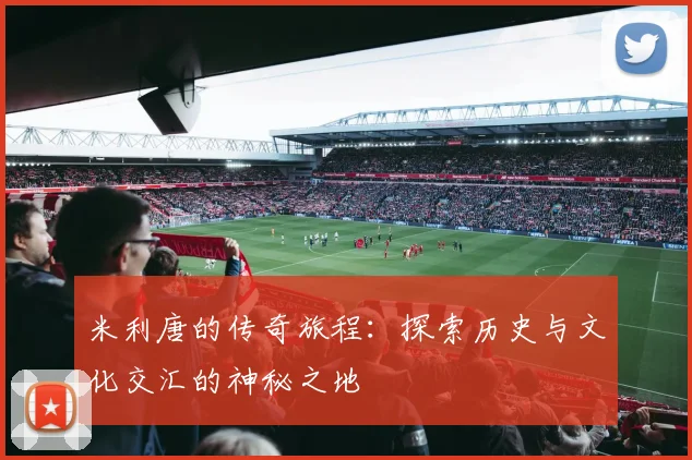 米利唐的传奇旅程：探索历史与文化交汇的神秘之地