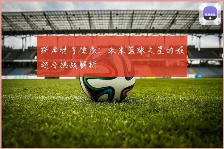 斯库特亨德森：未来篮球之星的崛起与挑战解析