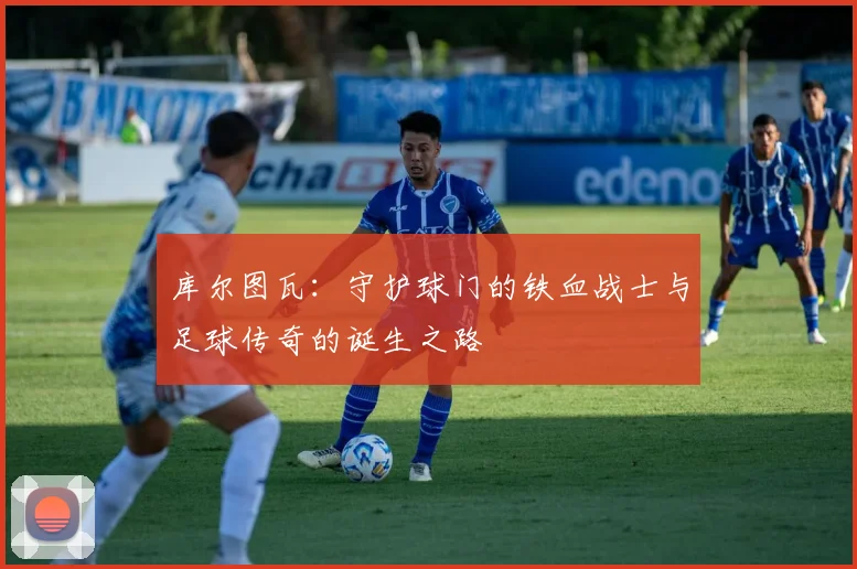 库尔图瓦：守护球门的铁血战士与足球传奇的诞生之路