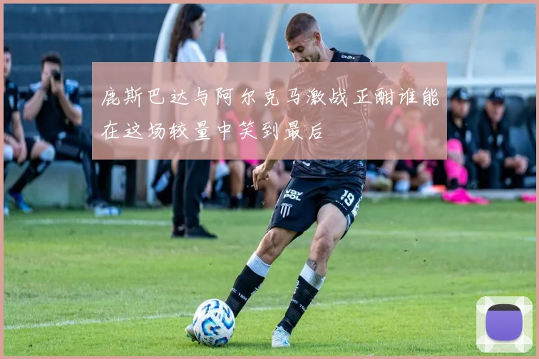鹿斯巴达与阿尔克马激战正酣谁能在这场较量中笑到最后