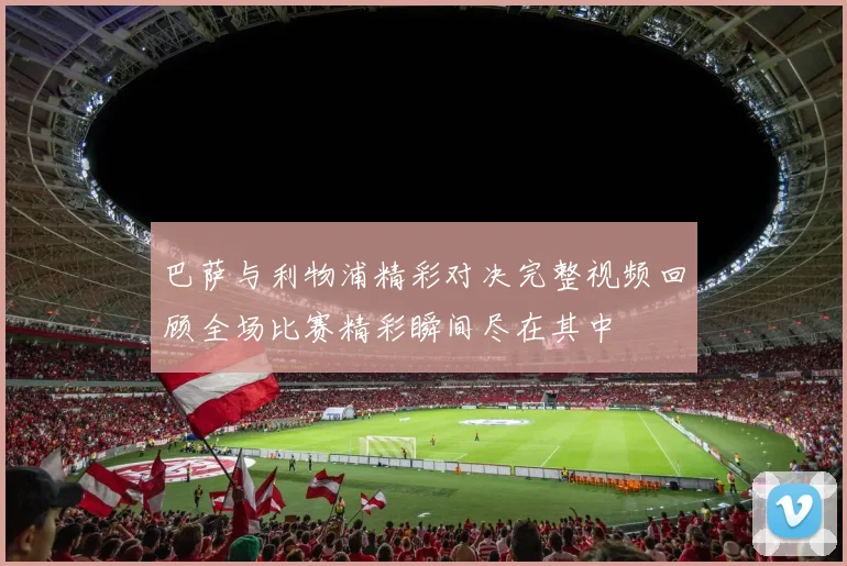 巴萨与利物浦精彩对决完整视频回顾全场比赛精彩瞬间尽在其中