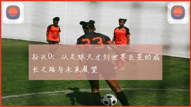 孙兴O：从足球天才到世界巨星的成长之路与未来展望