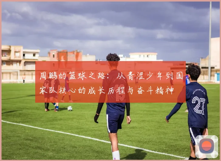 周鹏的篮球之路：从青涩少年到国家队核心的成长历程与奋斗精神