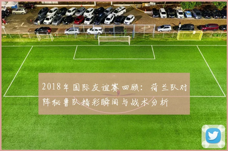 2018年国际友谊赛回顾：荷兰队对阵秘鲁队精彩瞬间与战术分析