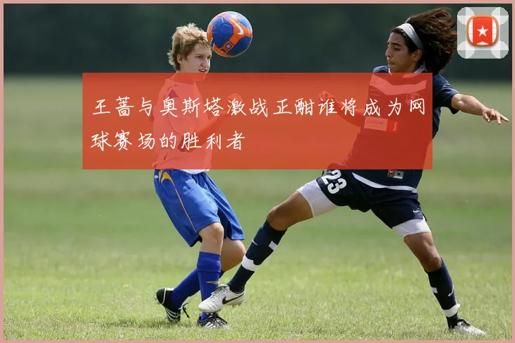 王蔷与奥斯塔激战正酣谁将成为网球赛场的胜利者