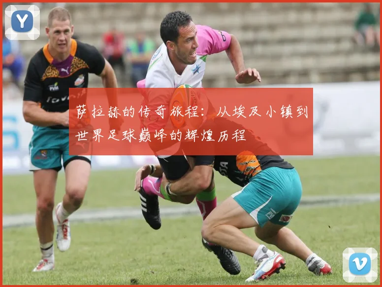 萨拉赫的传奇旅程：从埃及小镇到世界足球巅峰的辉煌历程