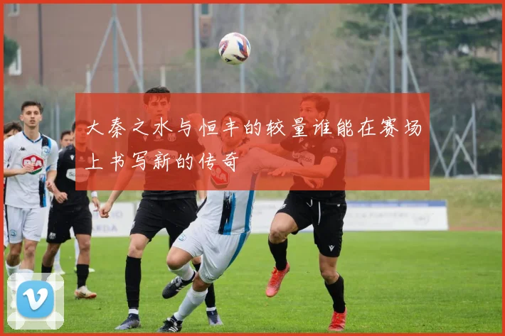 大秦之水与恒丰的较量谁能在赛场上书写新的传奇