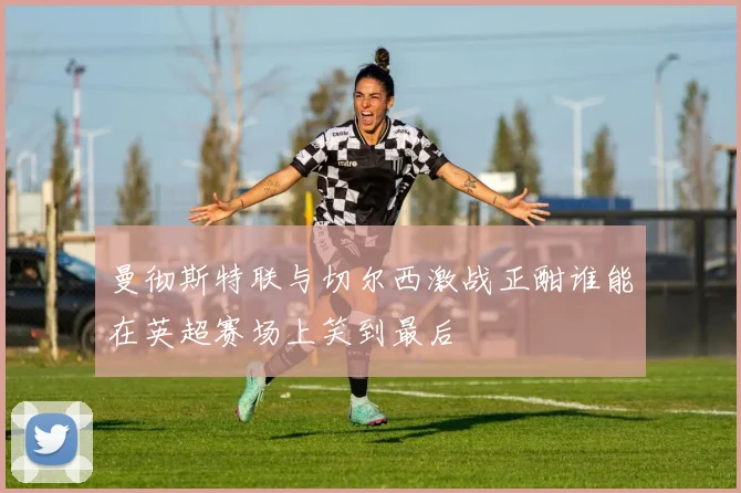 曼彻斯特联与切尔西激战正酣谁能在英超赛场上笑到最后