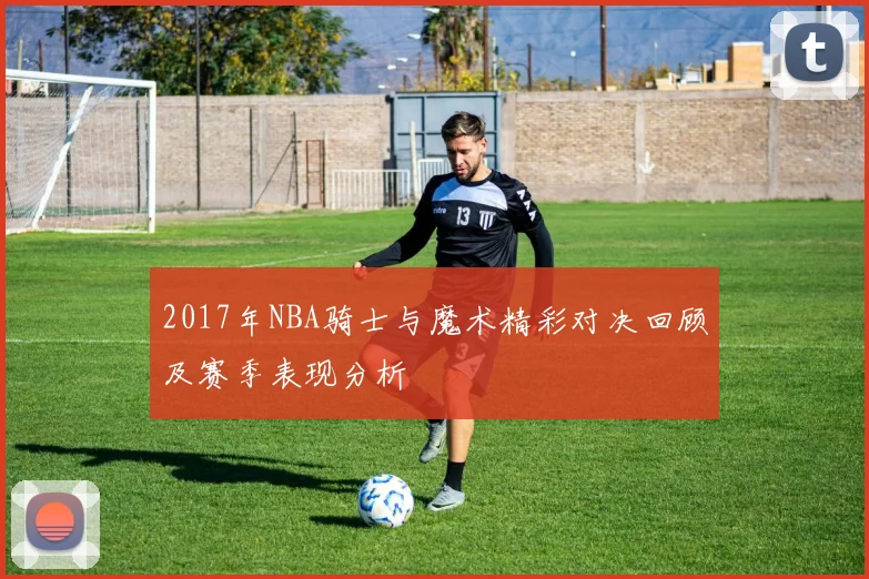 2017年NBA骑士与魔术精彩对决回顾及赛季表现分析