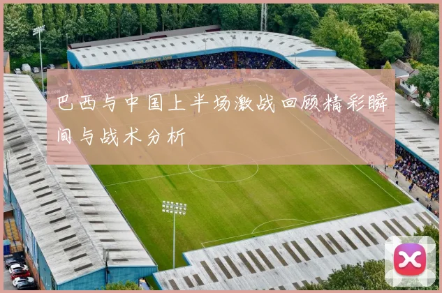 巴西与中国上半场激战回顾精彩瞬间与战术分析
