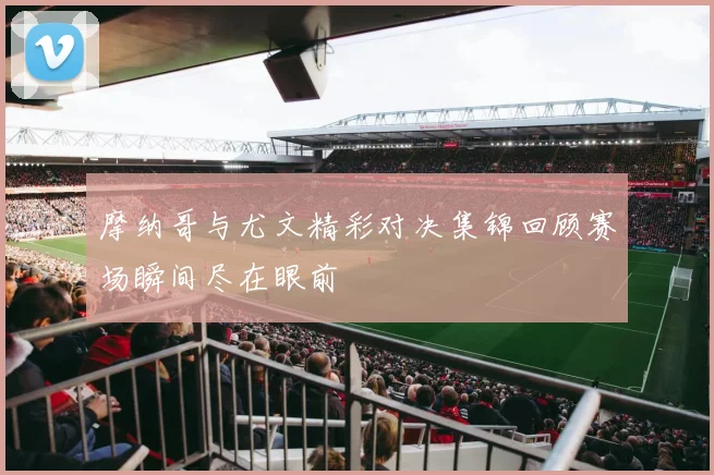 摩纳哥与尤文精彩对决集锦回顾赛场瞬间尽在眼前