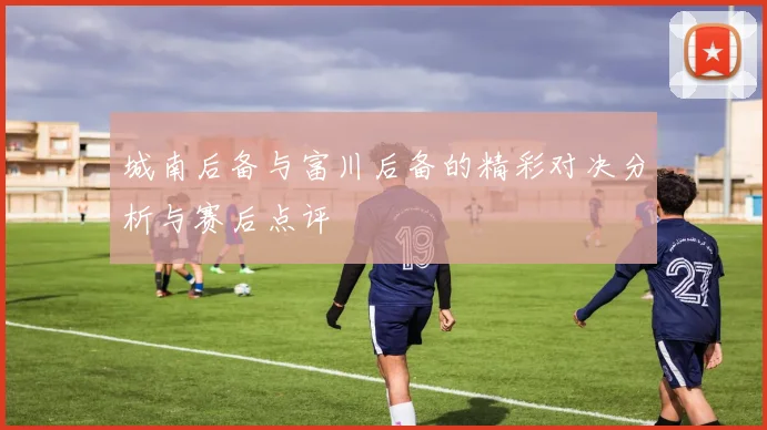 城南后备与富川后备的精彩对决分析与赛后点评