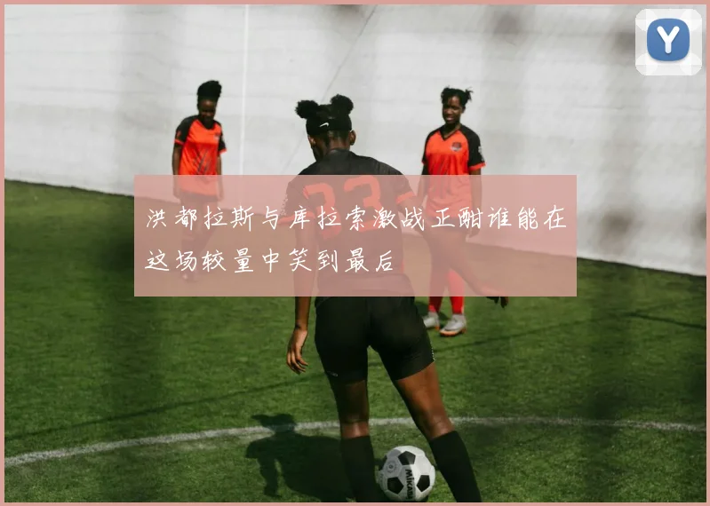 洪都拉斯与库拉索激战正酣谁能在这场较量中笑到最后