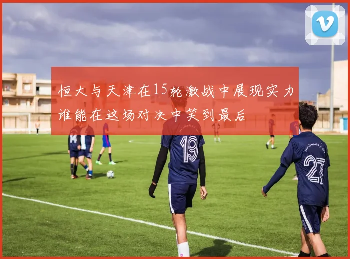 恒大与天津在15轮激战中展现实力谁能在这场对决中笑到最后