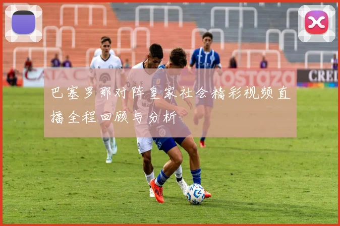 巴塞罗那对阵皇家社会精彩视频直播全程回顾与分析