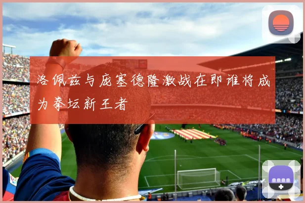 洛佩兹与庞塞德隆激战在即谁将成为拳坛新王者